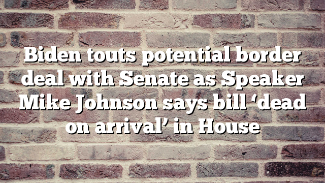 Biden touts potential border deal with Senate as Speaker Mike Johnson says bill ‘dead on arrival’ in House