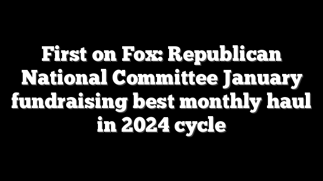 First on Fox: Republican National Committee January fundraising best monthly haul in 2024 cycle