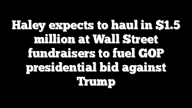 Haley expects to haul in $1.5 million at Wall Street fundraisers to fuel GOP presidential bid against Trump