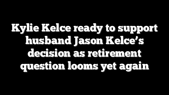 Kylie Kelce ready to support husband Jason Kelce’s decision as retirement question looms yet again