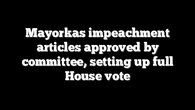 Mayorkas impeachment articles approved by committee, setting up full House vote