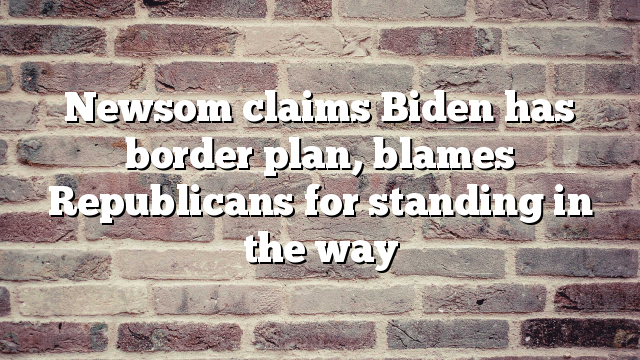 Newsom claims Biden has border plan, blames Republicans for standing in the way
