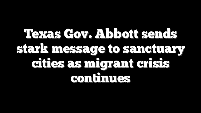 Texas Gov. Abbott sends stark message to sanctuary cities as migrant crisis continues