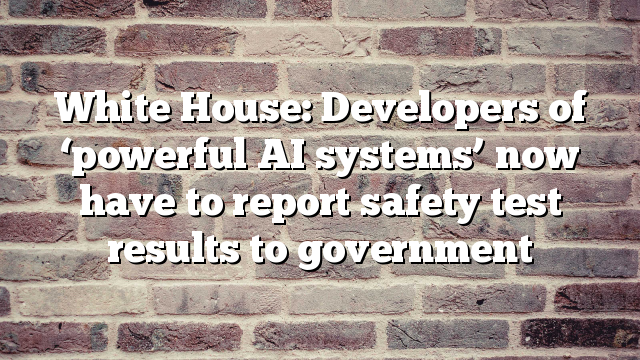 White House: Developers of ‘powerful AI systems’ now have to report safety test results to government