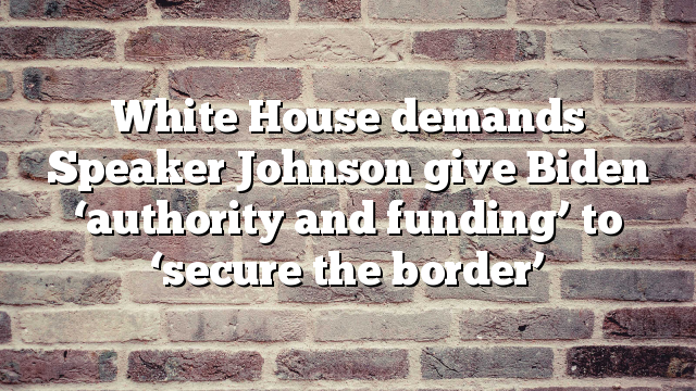 White House demands Speaker Johnson give Biden ‘authority and funding’ to ‘secure the border’