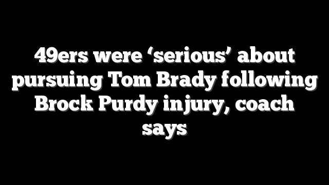 49ers were ‘serious’ about pursuing Tom Brady following Brock Purdy injury, coach says