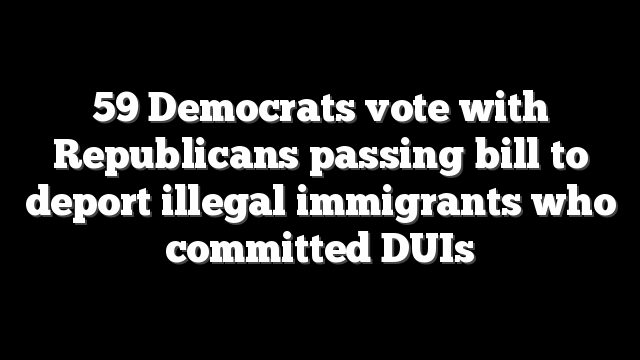 59 Democrats vote with Republicans passing bill to deport illegal immigrants who committed DUIs