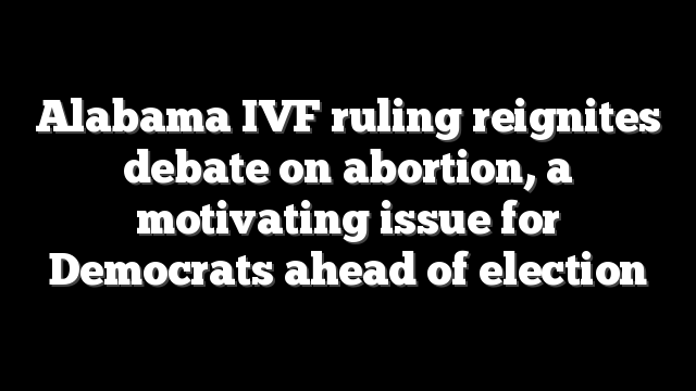 Alabama IVF ruling reignites debate on abortion, a motivating issue for Democrats ahead of election