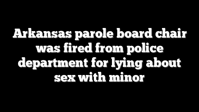 Arkansas parole board chair was fired from police department for lying about sex with minor