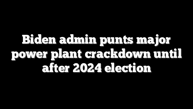 Biden admin punts major power plant crackdown until after 2024 election