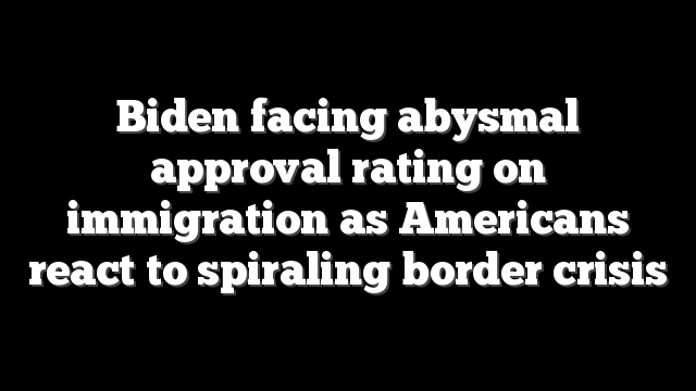 Biden facing abysmal approval rating on immigration as Americans react to spiraling border crisis