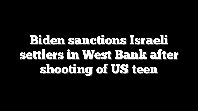 Biden sanctions Israeli settlers in West Bank after shooting of US teen