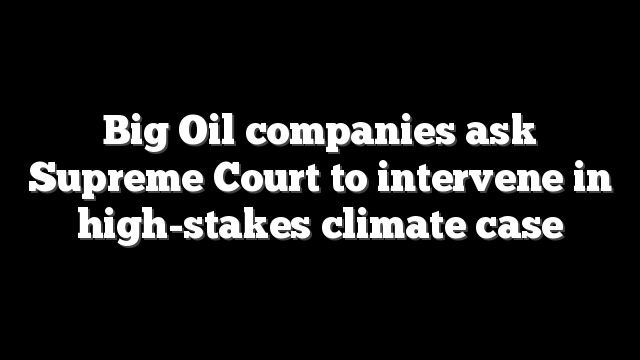 Big Oil companies ask Supreme Court to intervene in high-stakes climate case