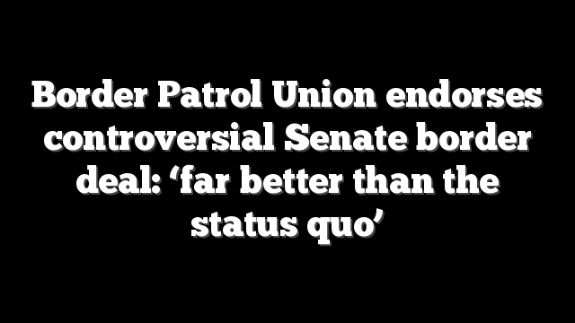 Border Patrol Union endorses controversial Senate border deal: ‘far better than the status quo’