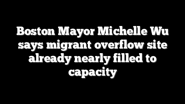 Boston Mayor Michelle Wu says migrant overflow site already nearly filled to capacity