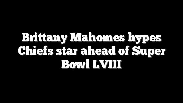Brittany Mahomes hypes Chiefs star ahead of Super Bowl LVIII