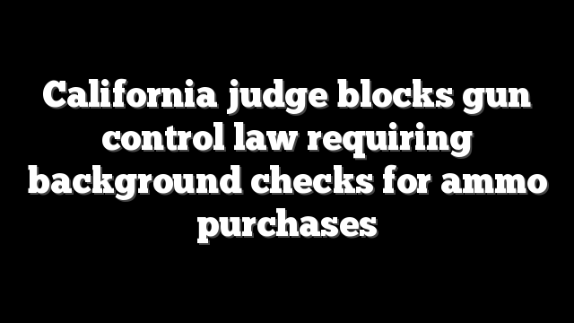California judge blocks gun control law requiring background checks for ammo purchases