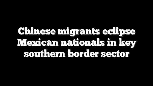 Chinese migrants eclipse Mexican nationals in key southern border sector