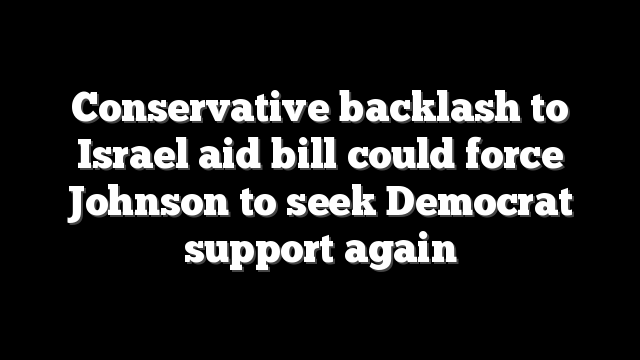 Conservative backlash to Israel aid bill could force Johnson to seek Democrat support again