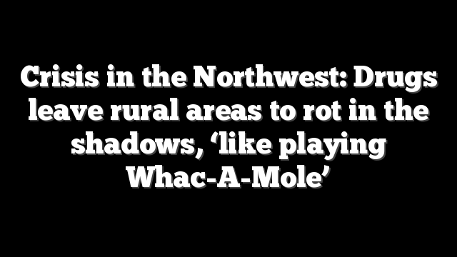 Crisis in the Northwest: Drugs leave rural areas to rot in the shadows, ‘like playing Whac-A-Mole’