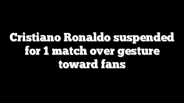 Cristiano Ronaldo suspended for 1 match over gesture toward fans