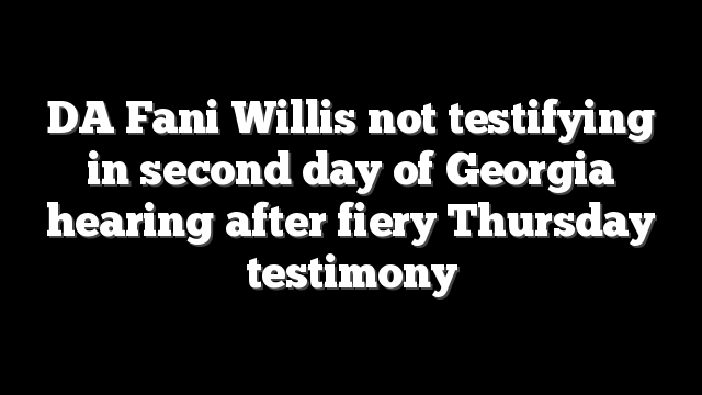 DA Fani Willis not testifying in second day of Georgia hearing after fiery Thursday testimony