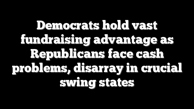 Democrats hold vast fundraising advantage as Republicans face cash problems, disarray in crucial swing states