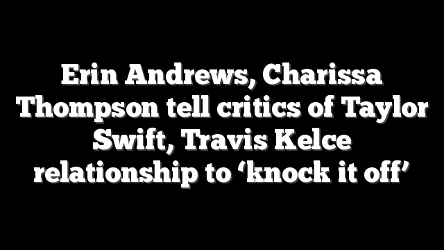 Erin Andrews, Charissa Thompson tell critics of Taylor Swift, Travis Kelce relationship to ‘knock it off’