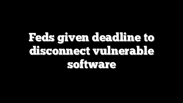 Feds given deadline to disconnect vulnerable software