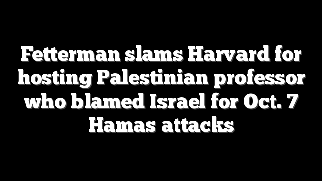 Fetterman slams Harvard for hosting Palestinian professor who blamed Israel for Oct. 7 Hamas attacks