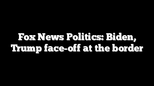 Fox News Politics: Biden, Trump face-off at the border