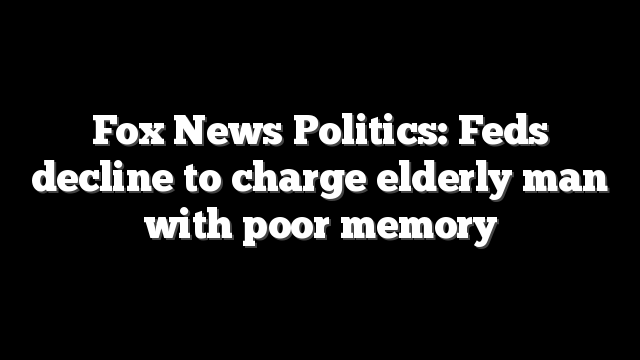 Fox News Politics: Feds decline to charge elderly man with poor memory