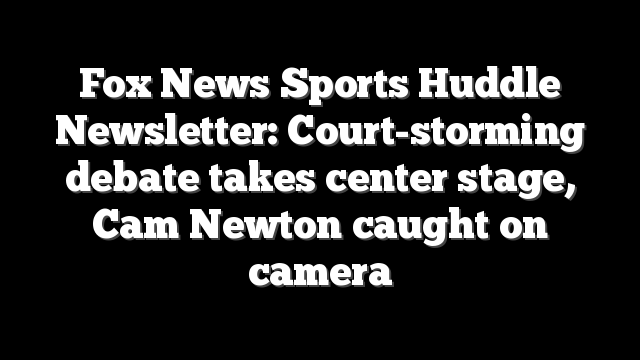 Fox News Sports Huddle Newsletter: Court-storming debate takes center stage, Cam Newton caught on camera