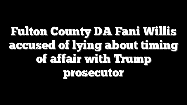 Fulton County DA Fani Willis accused of lying about timing of affair with Trump prosecutor