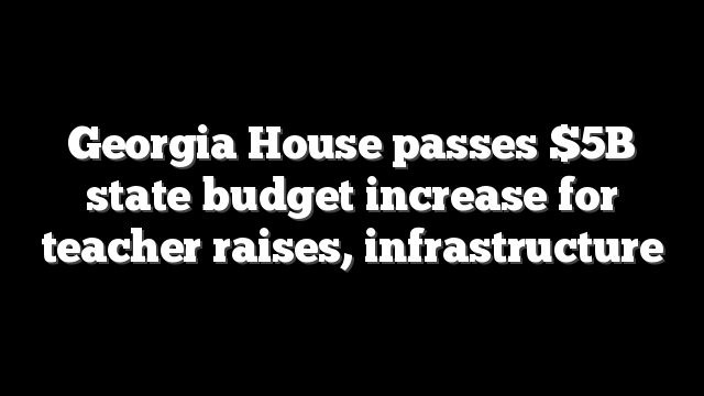 Georgia House passes $5B state budget increase for teacher raises, infrastructure