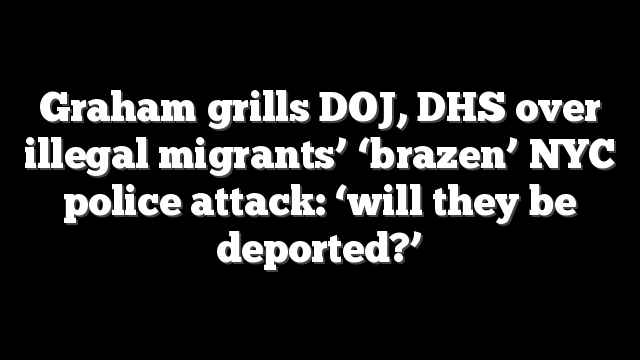 Graham grills DOJ, DHS over illegal migrants’ ‘brazen’ NYC police attack: ‘will they be deported?’