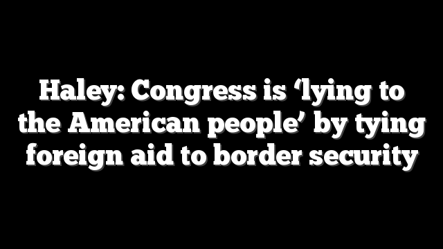 Haley: Congress is ‘lying to the American people’ by tying foreign aid to border security