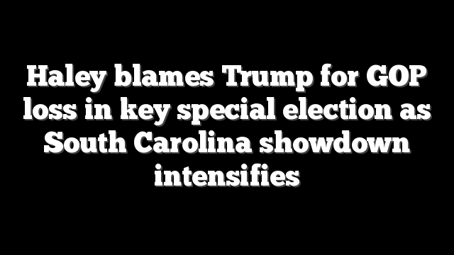 Haley blames Trump for GOP loss in key special election as South Carolina showdown intensifies