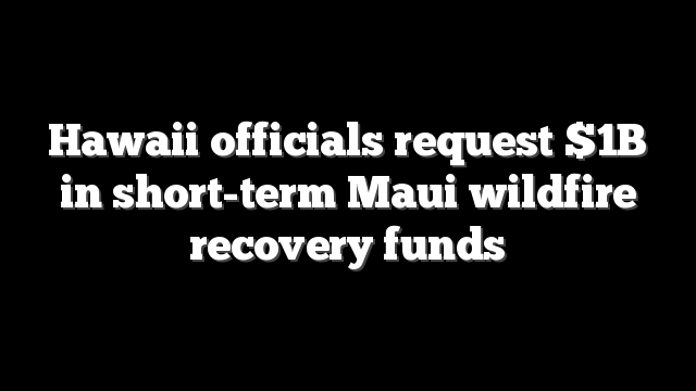 Hawaii officials request $1B in short-term Maui wildfire recovery funds