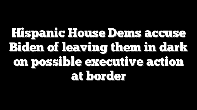 Hispanic House Dems accuse Biden of leaving them in dark on possible executive action at border