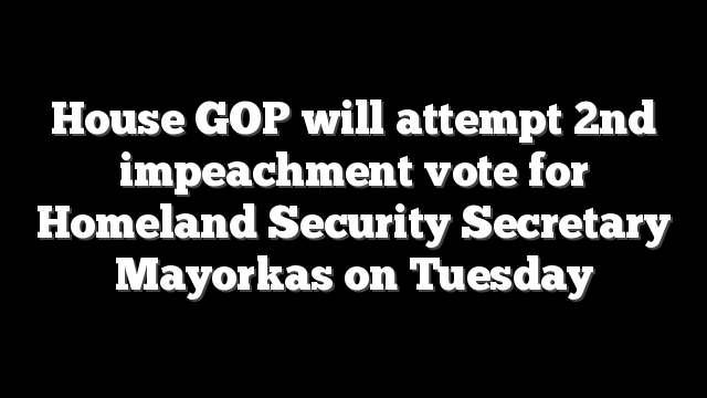House GOP will attempt 2nd impeachment vote for Homeland Security Secretary Mayorkas on Tuesday