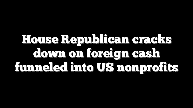 House Republican cracks down on foreign cash funneled into US nonprofits