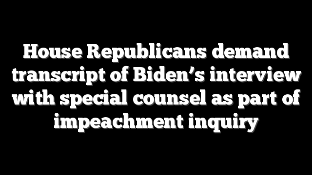 House Republicans demand transcript of Biden’s interview with special counsel as part of impeachment inquiry