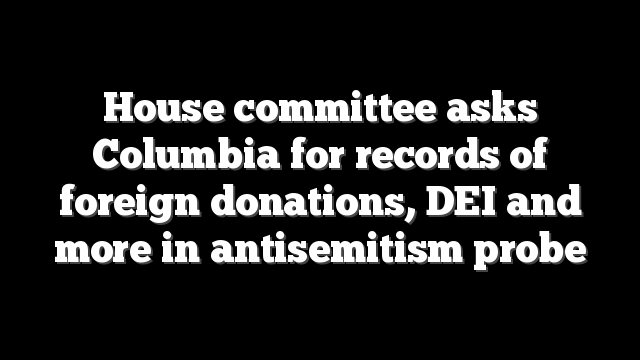 House committee asks Columbia for records of foreign donations, DEI and more in antisemitism probe