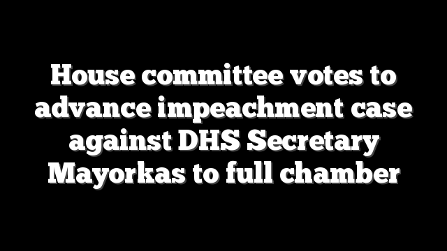 House committee votes to advance impeachment case against DHS Secretary Mayorkas to full chamber