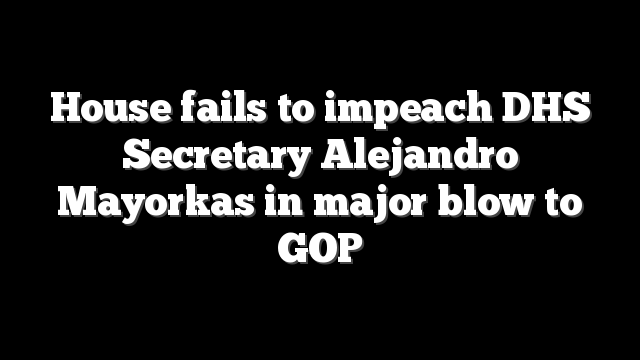 House fails to impeach DHS Secretary Alejandro Mayorkas in major blow to GOP