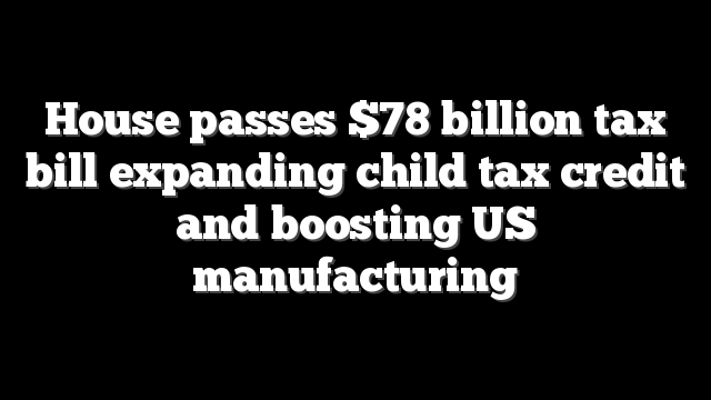 House passes $78 billion tax bill expanding child tax credit and boosting US manufacturing