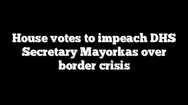 House votes to impeach DHS Secretary Mayorkas over border crisis