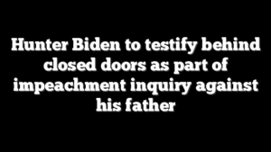 Hunter Biden to testify behind closed doors as part of impeachment inquiry against his father