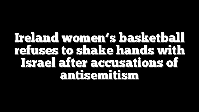 Ireland women’s basketball refuses to shake hands with Israel after accusations of antisemitism